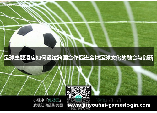 足球主题酒店如何通过跨国合作促进全球足球文化的融合与创新